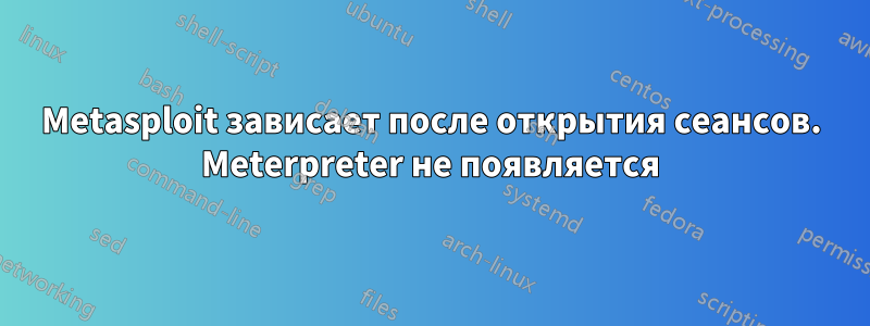 Metasploit зависает после открытия сеансов. Meterpreter не появляется