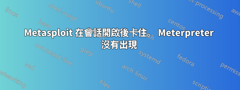 Metasploit 在會話開啟後卡住。 Meterpreter 沒有出現