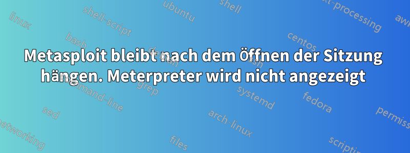 Metasploit bleibt nach dem Öffnen der Sitzung hängen. Meterpreter wird nicht angezeigt