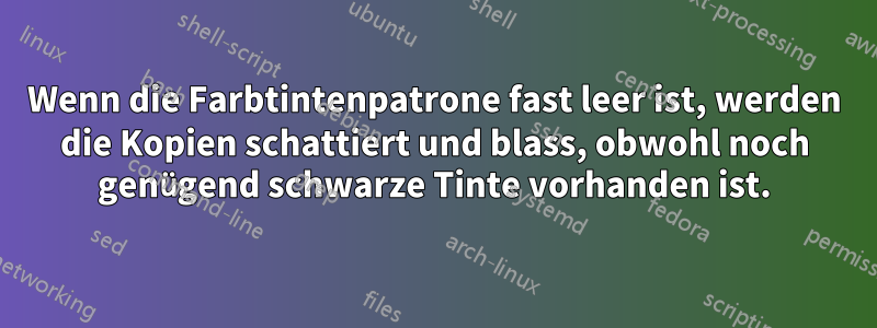 Wenn die Farbtintenpatrone fast leer ist, werden die Kopien schattiert und blass, obwohl noch genügend schwarze Tinte vorhanden ist.