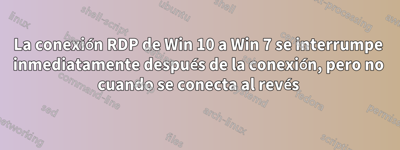 La conexión RDP de Win 10 a Win 7 se interrumpe inmediatamente después de la conexión, pero no cuando se conecta al revés