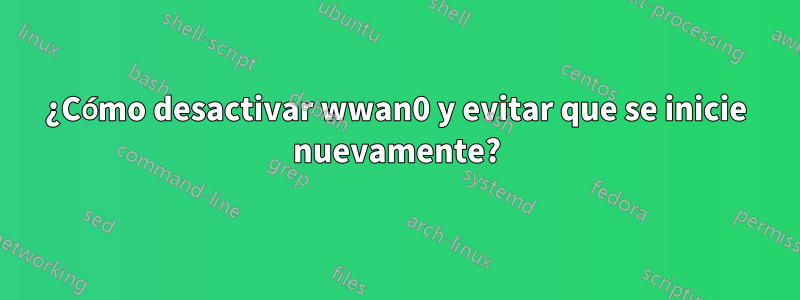 ¿Cómo desactivar wwan0 y evitar que se inicie nuevamente?