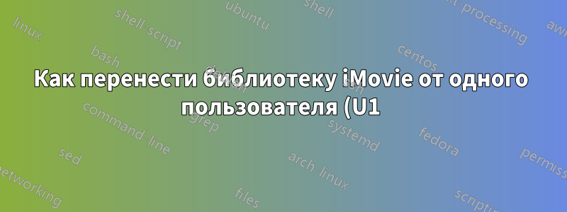 Как перенести библиотеку iMovie от одного пользователя (U1) на Mac другому пользователю (U2) на том же Mac?
