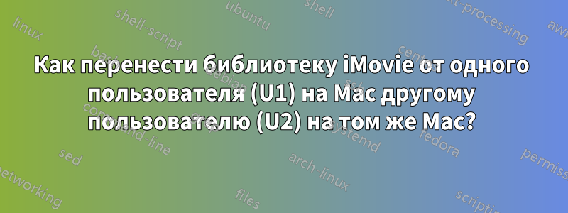 Как перенести библиотеку iMovie от одного пользователя (U1) на Mac другому пользователю (U2) на том же Mac?