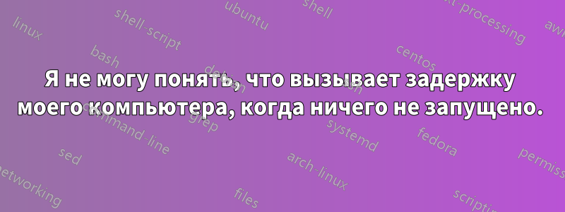 Я не могу понять, что вызывает задержку моего компьютера, когда ничего не запущено.