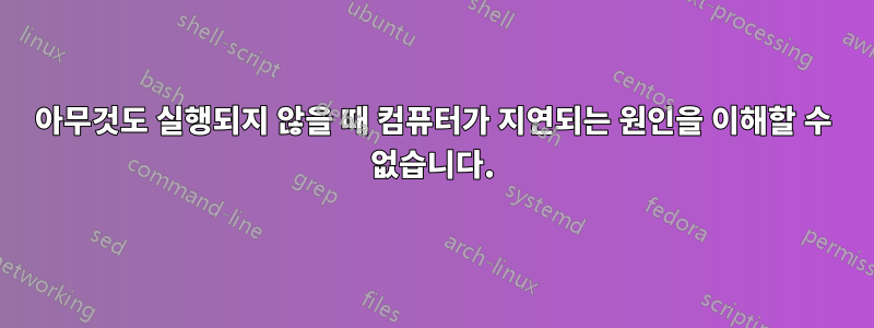 아무것도 실행되지 않을 때 컴퓨터가 지연되는 원인을 이해할 수 없습니다.