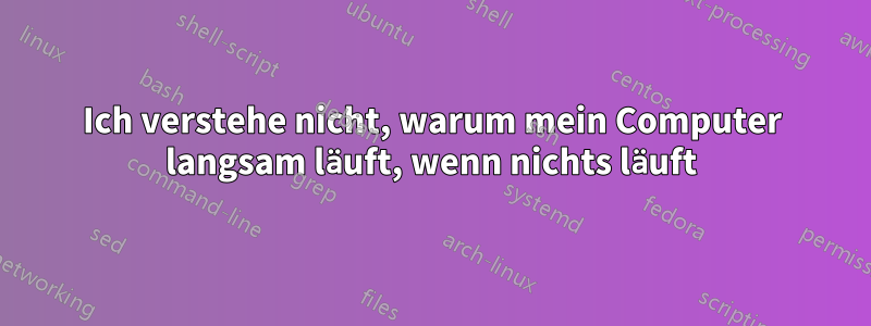 Ich verstehe nicht, warum mein Computer langsam läuft, wenn nichts läuft