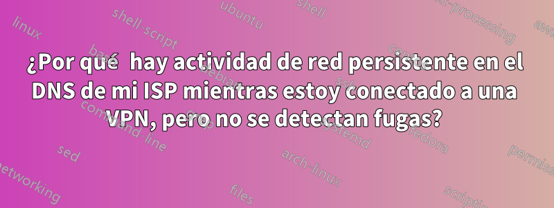 ¿Por qué hay actividad de red persistente en el DNS de mi ISP mientras estoy conectado a una VPN, pero no se detectan fugas?