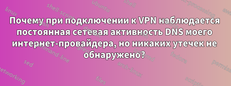 Почему при подключении к VPN наблюдается постоянная сетевая активность DNS моего интернет-провайдера, но никаких утечек не обнаружено?