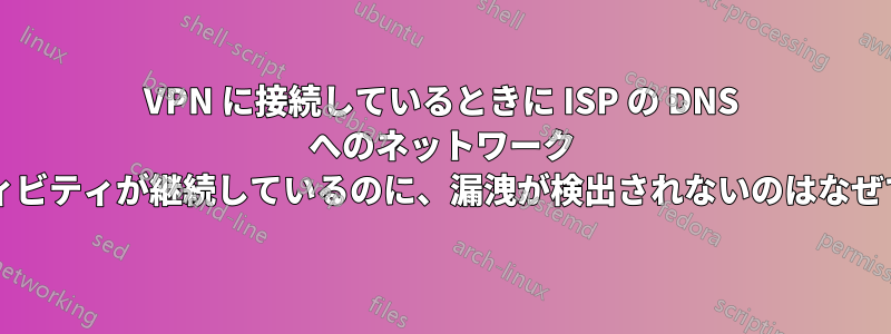 VPN に接続しているときに ISP の DNS へのネットワーク アクティビティが継続しているのに、漏洩が検出されないのはなぜですか?