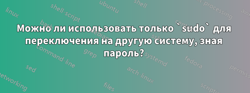 Можно ли использовать только `sudo` для переключения на другую систему, зная пароль?