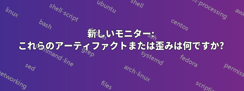 新しいモニター: これらのアーティファクトまたは歪みは何ですか?