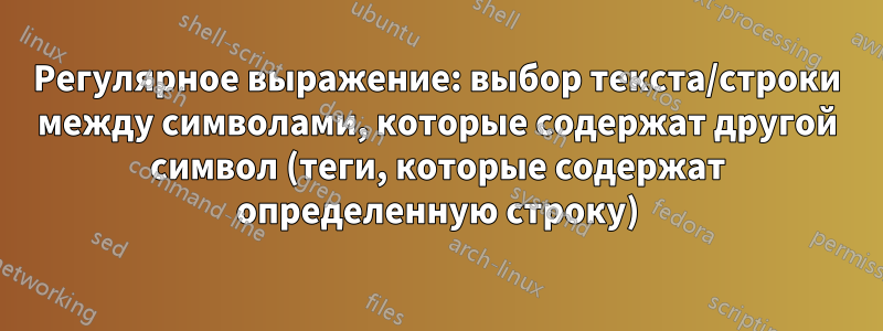 Регулярное выражение: выбор текста/строки между символами, которые содержат другой символ (теги, которые содержат определенную строку)