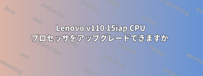 Lenovo v110 15iap CPU プロセッサをアップグレードできますか 