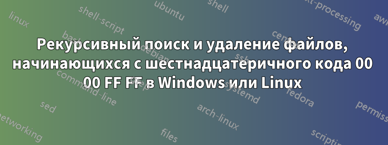 Рекурсивный поиск и удаление файлов, начинающихся с шестнадцатеричного кода 00 00 FF FF в Windows или Linux