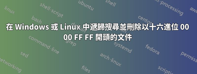 在 Windows 或 Linux 中遞歸搜​​尋並刪除以十六進位 00 00 FF FF 開頭的文件