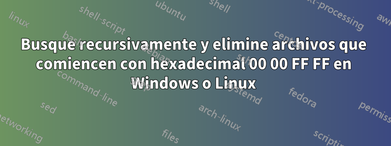 Busque recursivamente y elimine archivos que comiencen con hexadecimal 00 00 FF FF en Windows o Linux