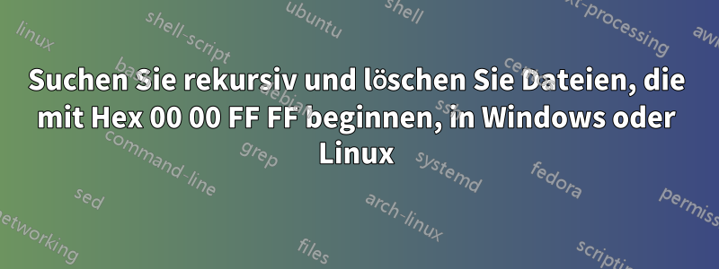 Suchen Sie rekursiv und löschen Sie Dateien, die mit Hex 00 00 FF FF beginnen, in Windows oder Linux