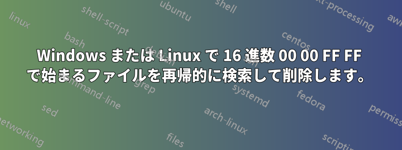 Windows または Linux で 16 進数 00 00 FF FF で始まるファイルを再帰的に検索して削除します。