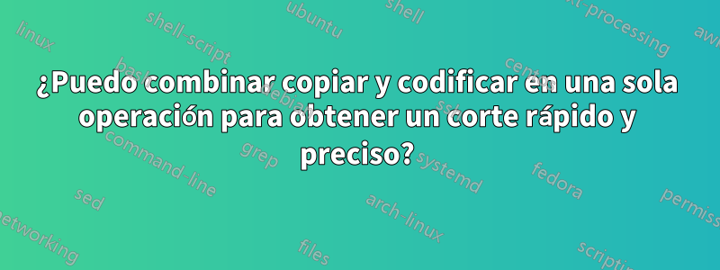 ¿Puedo combinar copiar y codificar en una sola operación para obtener un corte rápido y preciso?