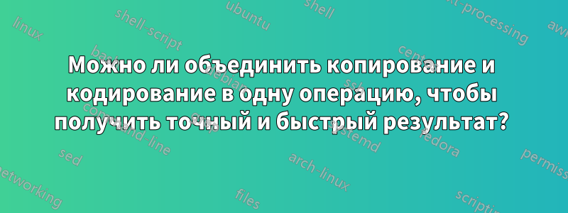 Можно ли объединить копирование и кодирование в одну операцию, чтобы получить точный и быстрый результат?