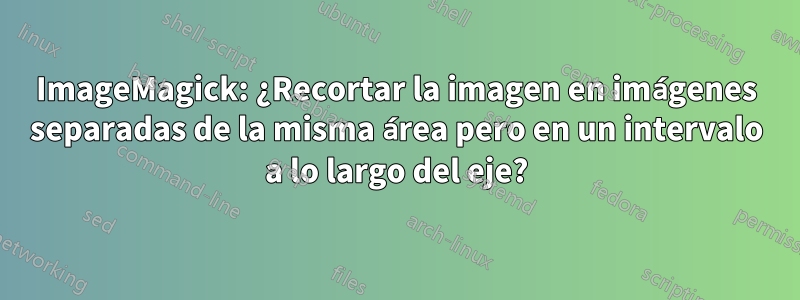 ImageMagick: ¿Recortar la imagen en imágenes separadas de la misma área pero en un intervalo a lo largo del eje?