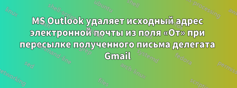 MS Outlook удаляет исходный адрес электронной почты из поля «От» при пересылке полученного письма делегата Gmail