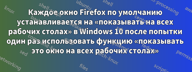 Каждое окно Firefox по умолчанию устанавливается на «показывать на всех рабочих столах» в Windows 10 после попытки один раз использовать функцию «показывать это окно на всех рабочих столах»