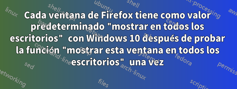 Cada ventana de Firefox tiene como valor predeterminado "mostrar en todos los escritorios" con Windows 10 después de probar la función "mostrar esta ventana en todos los escritorios" una vez