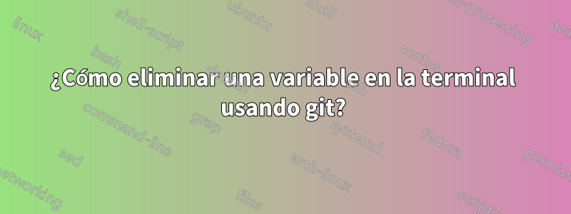 ¿Cómo eliminar una variable en la terminal usando git?