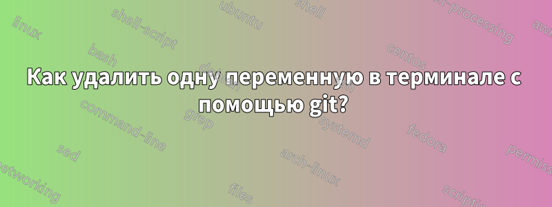 Как удалить одну переменную в терминале с помощью git?