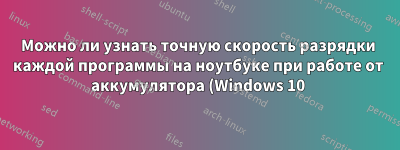 Можно ли узнать точную скорость разрядки каждой программы на ноутбуке при работе от аккумулятора (Windows 10)?