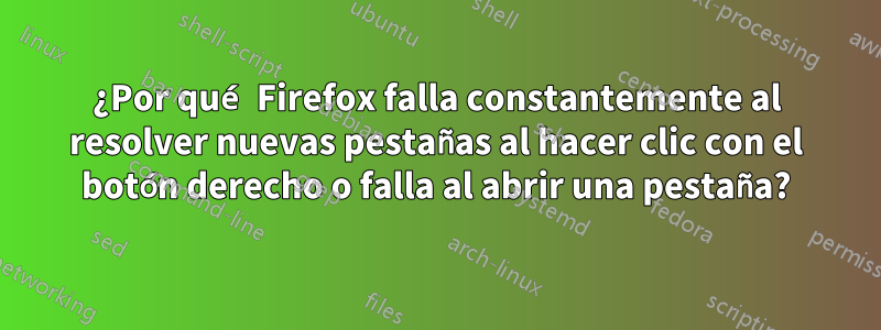 ¿Por qué Firefox falla constantemente al resolver nuevas pestañas al hacer clic con el botón derecho o falla al abrir una pestaña?