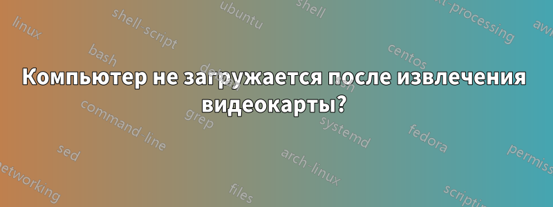 Компьютер не загружается после извлечения видеокарты?