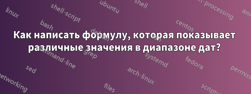 Как написать формулу, которая показывает различные значения в диапазоне дат?