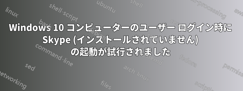 Windows 10 コンピューターのユーザー ログイン時に Skype (インストールされていません) の起動が試行されました