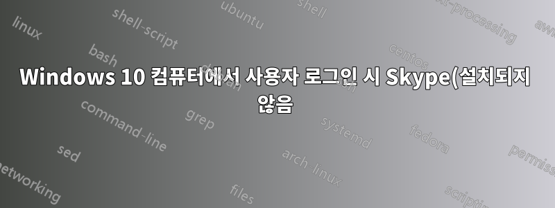 Windows 10 컴퓨터에서 사용자 로그인 시 Skype(설치되지 않음) 실행이 시도되었습니다.