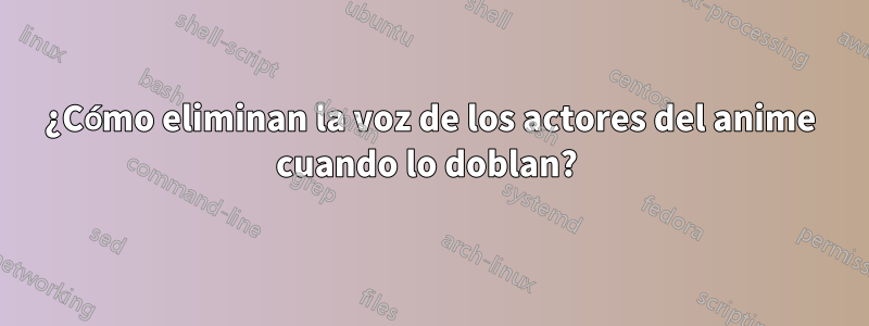 ¿Cómo eliminan la voz de los actores del anime cuando lo doblan?