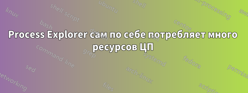 Process Explorer сам по себе потребляет много ресурсов ЦП