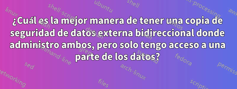 ¿Cuál es la mejor manera de tener una copia de seguridad de datos externa bidireccional donde administro ambos, pero solo tengo acceso a una parte de los datos?