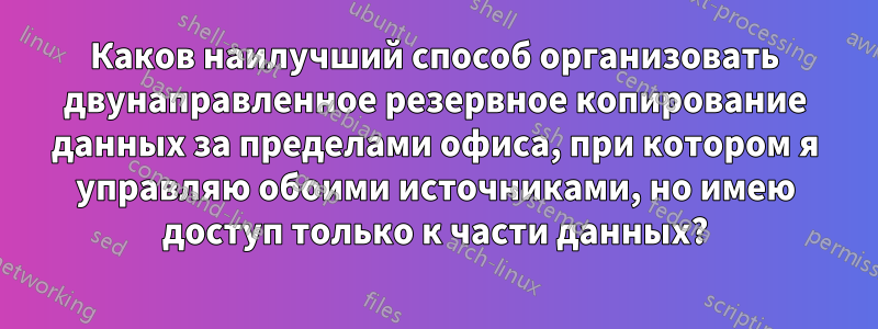 Каков наилучший способ организовать двунаправленное резервное копирование данных за пределами офиса, при котором я управляю обоими источниками, но имею доступ только к части данных?