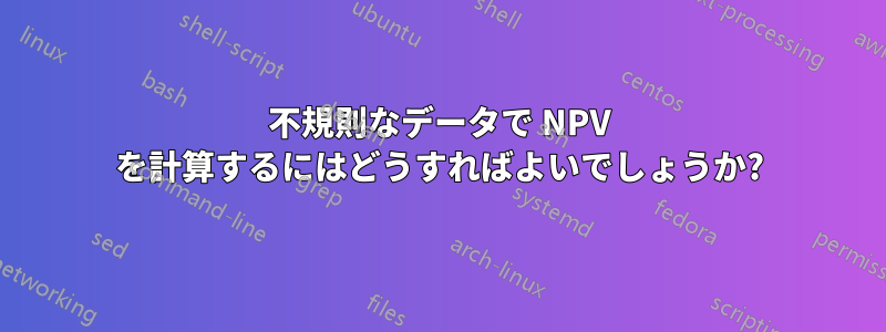 不規則なデータで NPV を計算するにはどうすればよいでしょうか?