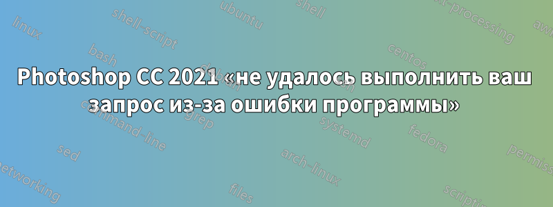 Photoshop CC 2021 «не удалось выполнить ваш запрос из-за ошибки программы»