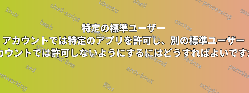 特定の標準ユーザー アカウントでは特定のアプリを許可し、別の標準ユーザー アカウントでは許可しないようにするにはどうすればよいですか?