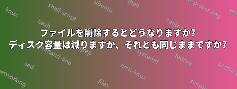 ファイルを削除するとどうなりますか? ディスク容量は減りますか、それとも同じままですか?