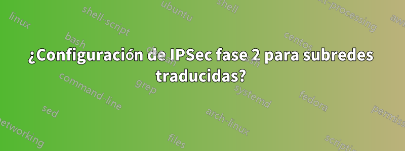 ¿Configuración de IPSec fase 2 para subredes traducidas?