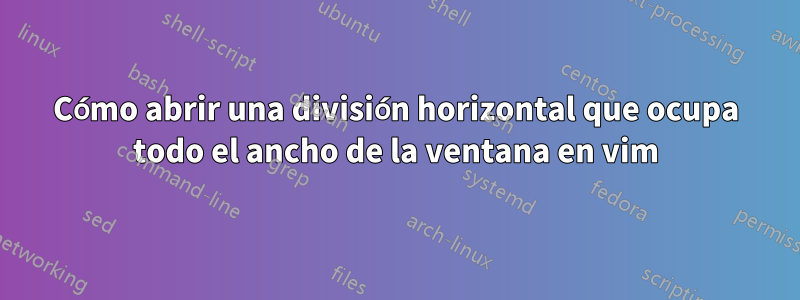 Cómo abrir una división horizontal que ocupa todo el ancho de la ventana en vim