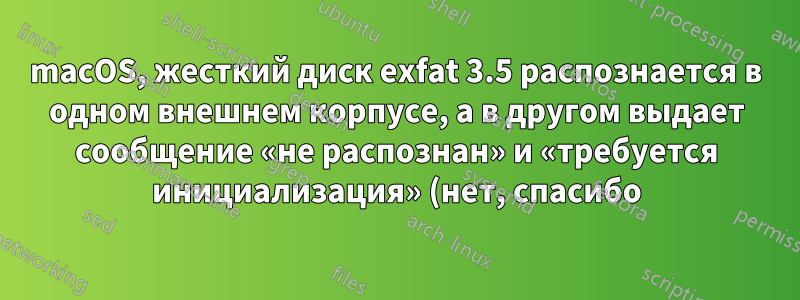 macOS, жесткий диск exfat 3.5 распознается в одном внешнем корпусе, а в другом выдает сообщение «не распознан» и «требуется инициализация» (нет, спасибо). В чем может быть причина?