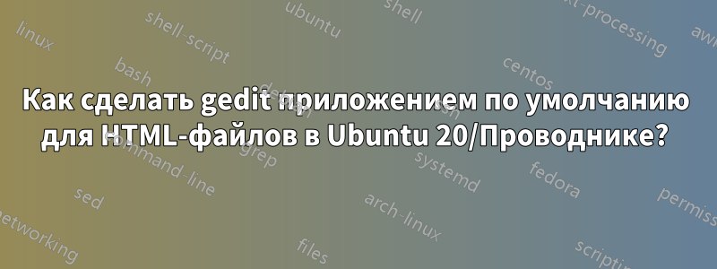 Как сделать gedit приложением по умолчанию для HTML-файлов в Ubuntu 20/Проводнике?