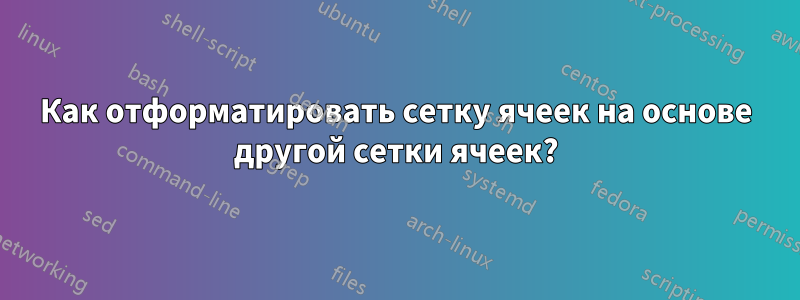 Как отформатировать сетку ячеек на основе другой сетки ячеек?
